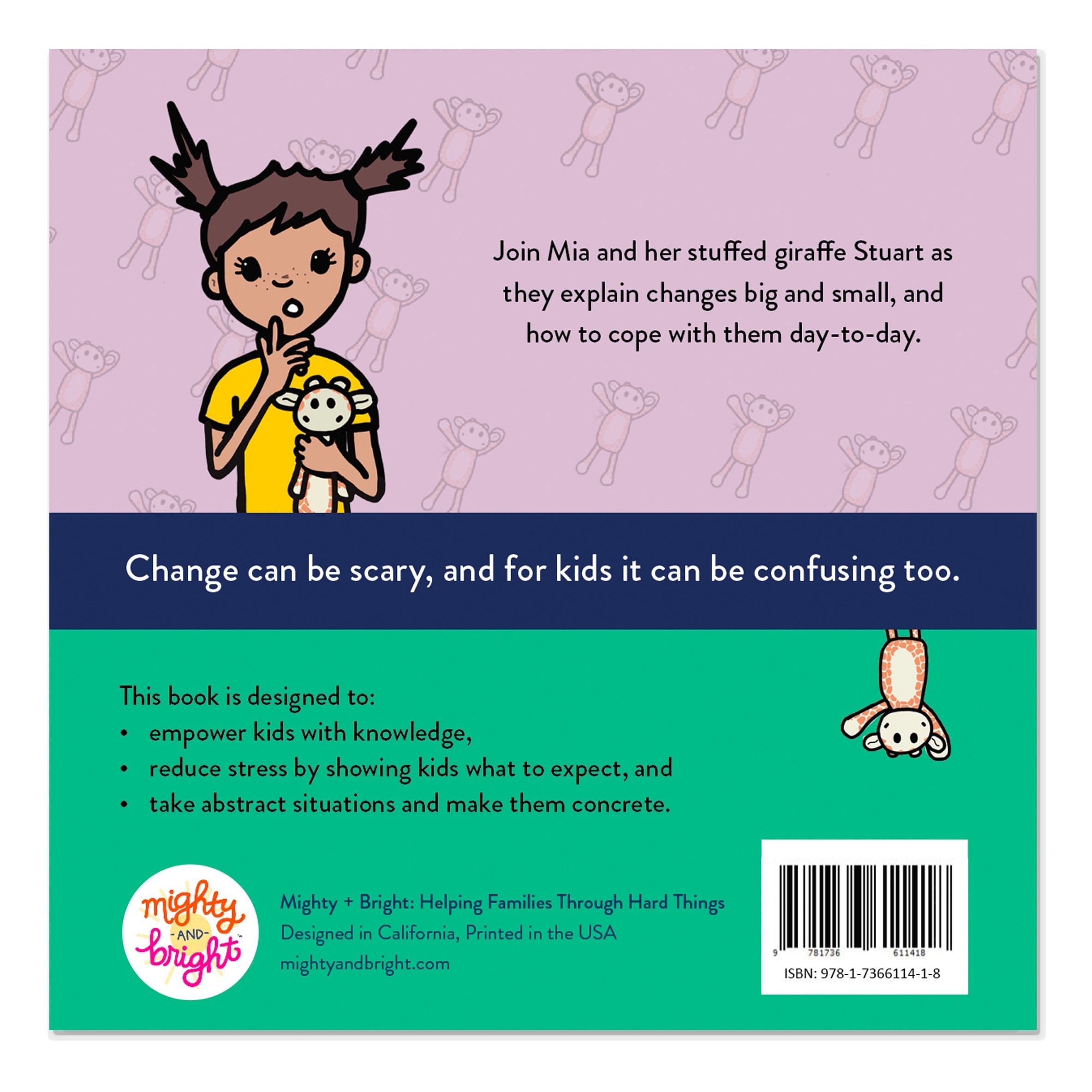 Inside of book, "Nothing Stays the Same, but That's Okay." Join Mia and her stuffed giraffe Stuart as they explain changes big and small, and how to cope with them day-to-day. Change can be scary, and for kids it can be confusing too. This book is designed to: empower kids with knowledge, reduce stress by showing kids what to expect, and take abstract situations and make them concrete.